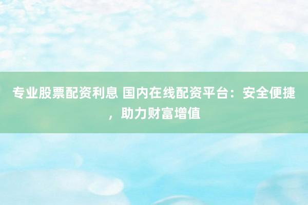 专业股票配资利息 国内在线配资平台：安全便捷，助力财富增值
