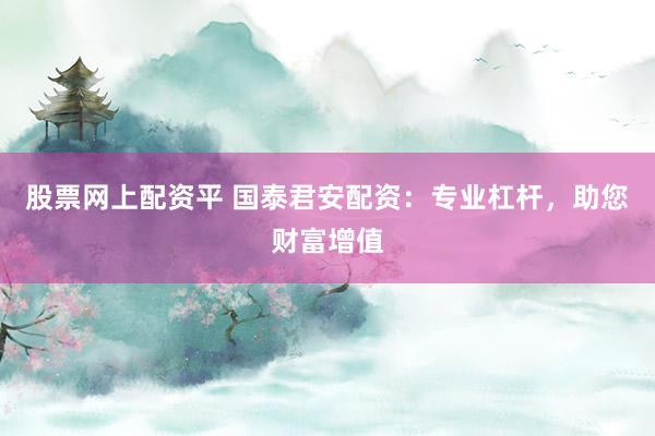 股票网上配资平 国泰君安配资：专业杠杆，助您财富增值