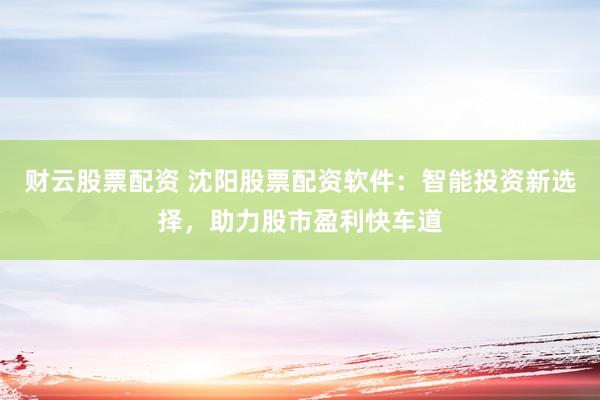 财云股票配资 沈阳股票配资软件：智能投资新选择，助力股市盈利快车道