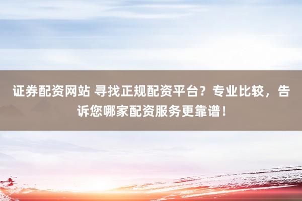 证券配资网站 寻找正规配资平台？专业比较，告诉您哪家配资服务更靠谱！