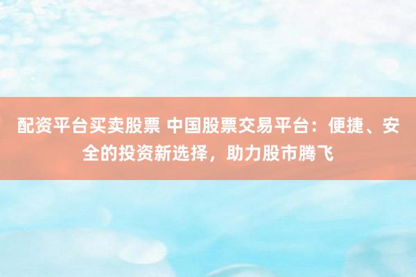 配资平台买卖股票 中国股票交易平台：便捷、安全的投资新选择，助力股市腾飞