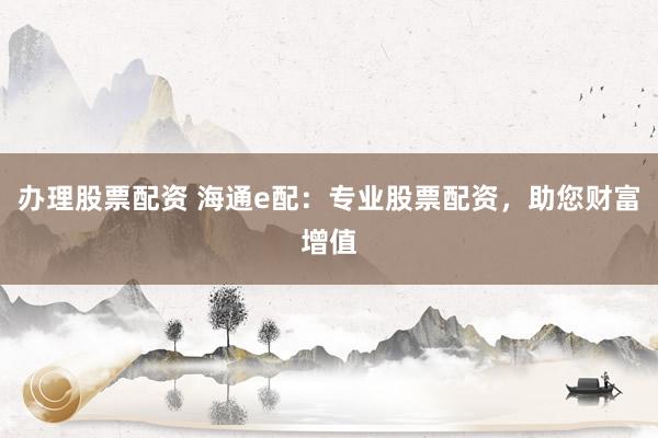 办理股票配资 海通e配：专业股票配资，助您财富增值