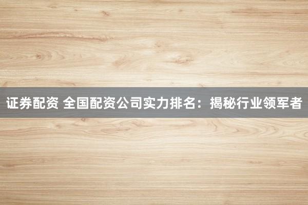 证券配资 全国配资公司实力排名：揭秘行业领军者