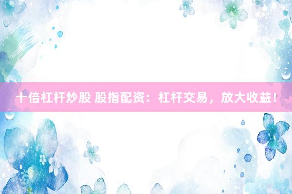 十倍杠杆炒股 股指配资：杠杆交易，放大收益！