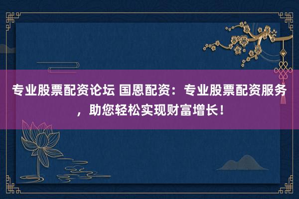专业股票配资论坛 国恩配资：专业股票配资服务，助您轻松实现财富增长！