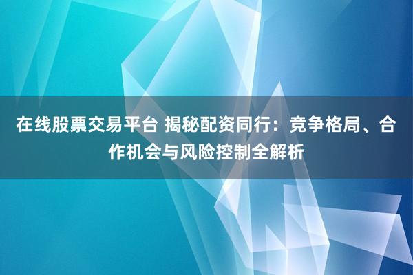在线股票交易平台 揭秘配资同行：竞争格局、合作机会与风险控制全解析