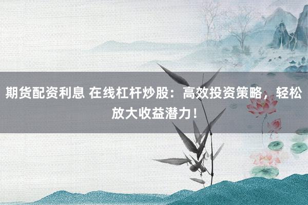 期货配资利息 在线杠杆炒股：高效投资策略，轻松放大收益潜力！