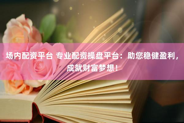 场内配资平台 专业配资操盘平台:助您稳健盈利,成就财富梦想!