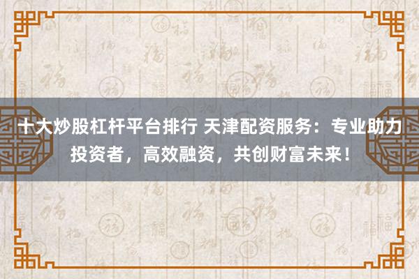 十大炒股杠杆平台排行 天津配资服务:专业助力投资者,高效融资,共创财富未来!