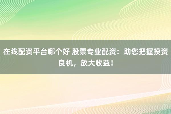 在线配资平台哪个好 股票专业配资：助您把握投资良机，放大收益！