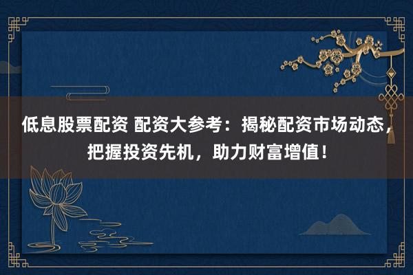 低息股票配资 配资大参考：揭秘配资市场动态，把握投资先机，助力财富增值！