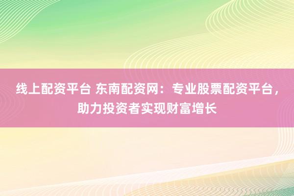 线上配资平台 东南配资网：专业股票配资平台，助力投资者实现财富增长
