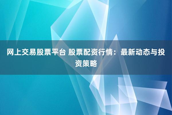 网上交易股票平台 股票配资行情:最新动态与投资策略