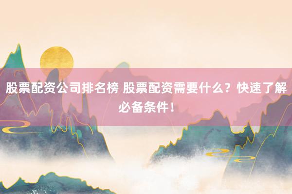 股票配资公司排名榜 股票配资需要什么?快速了解必备条件!