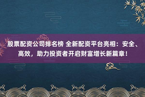 股票配资公司排名榜 全新配资平台亮相：安全、高效，助力投资者开启财富增长新篇章！