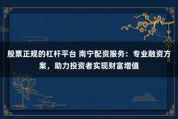 股票正规的杠杆平台 南宁配资服务：专业融资方案，助力投资者实现财富增值