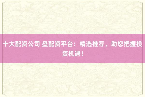 十大配资公司 盘配资平台：精选推荐，助您把握投资机遇！
