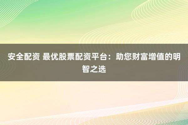 安全配资 最优股票配资平台：助您财富增值的明智之选