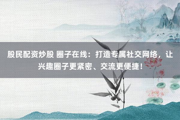 股民配资炒股 圈子在线：打造专属社交网络，让兴趣圈子更紧密、交流更便捷！