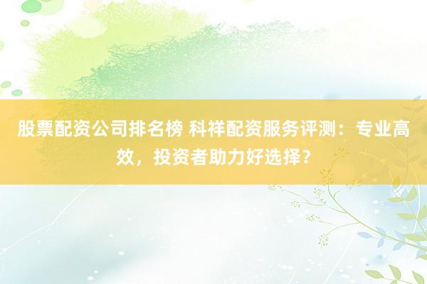 股票配资公司排名榜 科祥配资服务评测:专业高效,投资者助力好选择?
