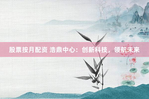 股票按月配资 浩鼎中心:创新科技,领航未来