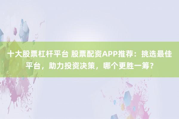 十大股票杠杆平台 股票配资APP推荐:挑选最佳平台,助力投资决策,哪个更胜一筹?
