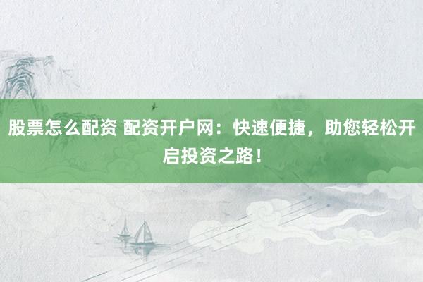 股票怎么配资 配资开户网：快速便捷，助您轻松开启投资之路！