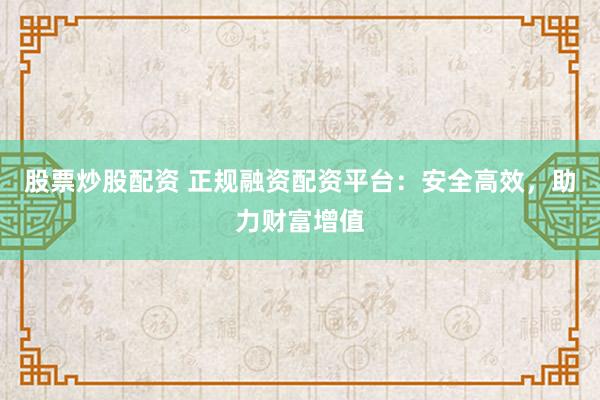 股票炒股配资 正规融资配资平台：安全高效，助力财富增值