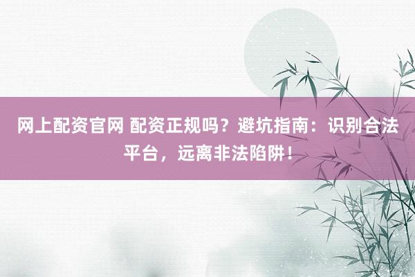 网上配资官网 配资正规吗？避坑指南：识别合法平台，远离非法陷阱！