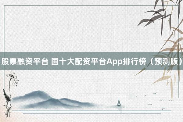 股票融资平台 国十大配资平台App排行榜（预测版）