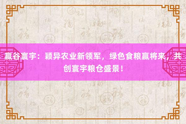 赢谷寰宇：颖异农业新领军，绿色食粮赢将来，共创寰宇粮仓盛景！