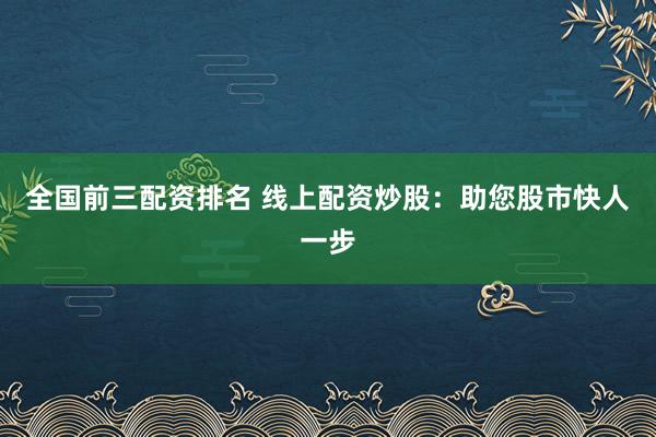 全国前三配资排名 线上配资炒股：助您股市快人一步