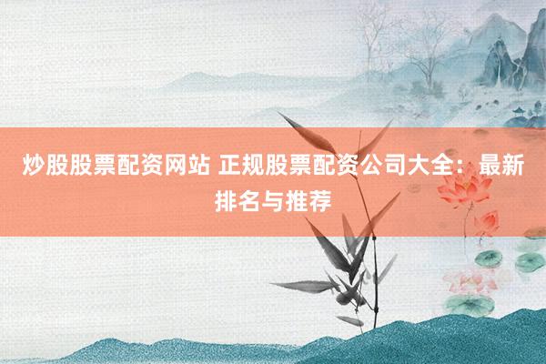 炒股股票配资网站 正规股票配资公司大全：最新排名与推荐