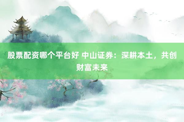 股票配资哪个平台好 中山证券：深耕本土，共创财富未来