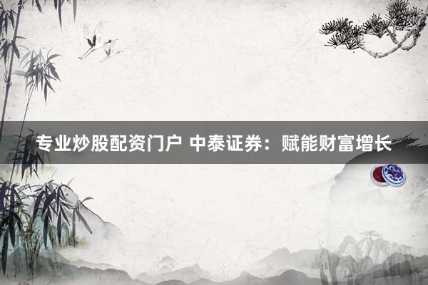 专业炒股配资门户 中泰证券:赋能财富增长