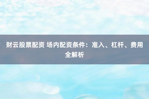 财云股票配资 场内配资条件：准入、杠杆、费用全解析