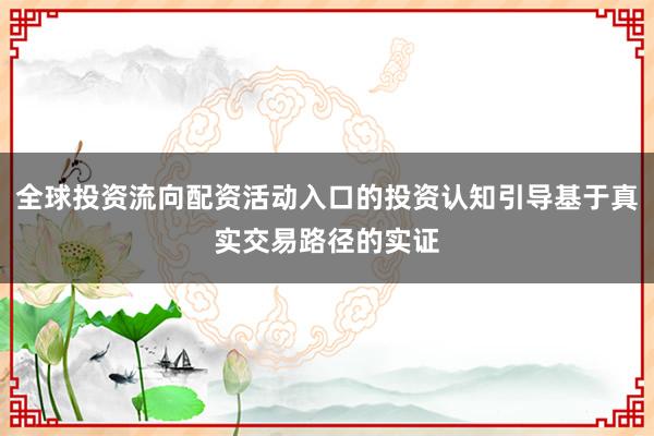 全球投资流向配资活动入口的投资认知引导基于真实交易路径的实证