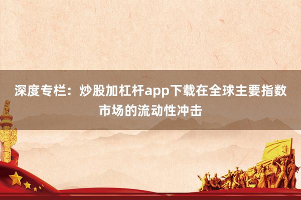 深度专栏：炒股加杠杆app下载在全球主要指数市场的流动性冲击
