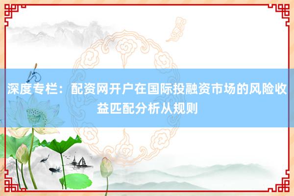 深度专栏：配资网开户在国际投融资市场的风险收益匹配分析从规则