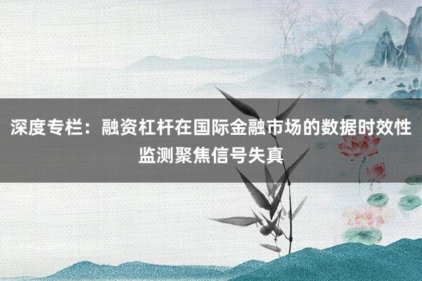 深度专栏：融资杠杆在国际金融市场的数据时效性监测聚焦信号失真
