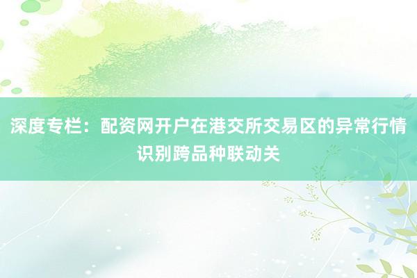 深度专栏:配资网开户在港交所交易区的异常行情识别跨品种联动关
