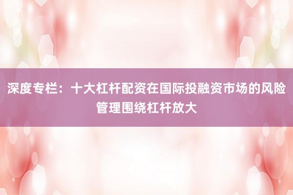 深度专栏：十大杠杆配资在国际投融资市场的风险管理围绕杠杆放大